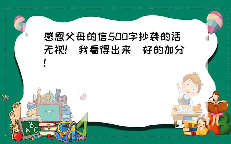 感恩父母的信500字抄袭的话无视!（我看得出来）好的加分!