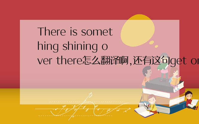 There is something shining over there怎么翻译啊,还有这句get on their