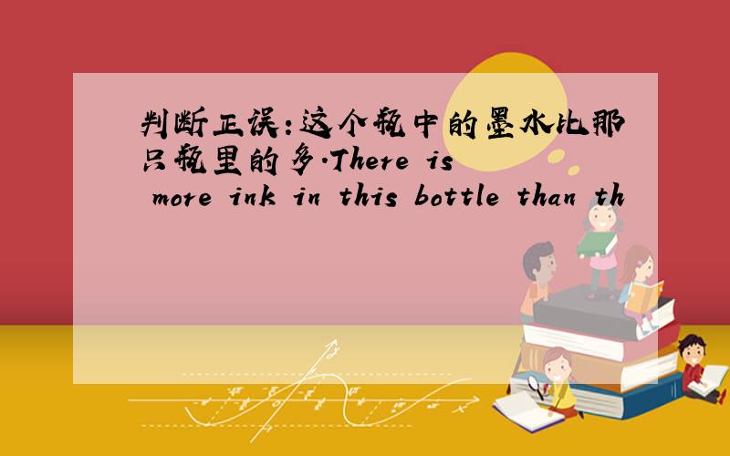 判断正误：这个瓶中的墨水比那只瓶里的多.There is more ink in this bottle than th