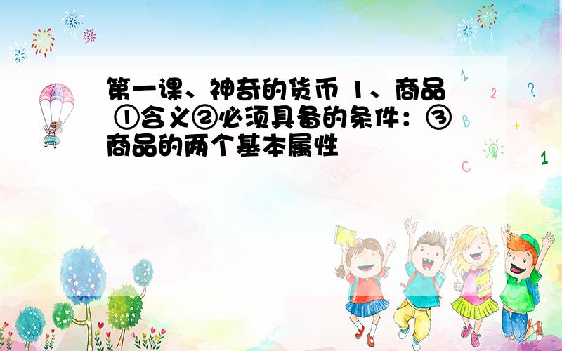 第一课、神奇的货币 1、商品 ①含义②必须具备的条件：③商品的两个基本属性