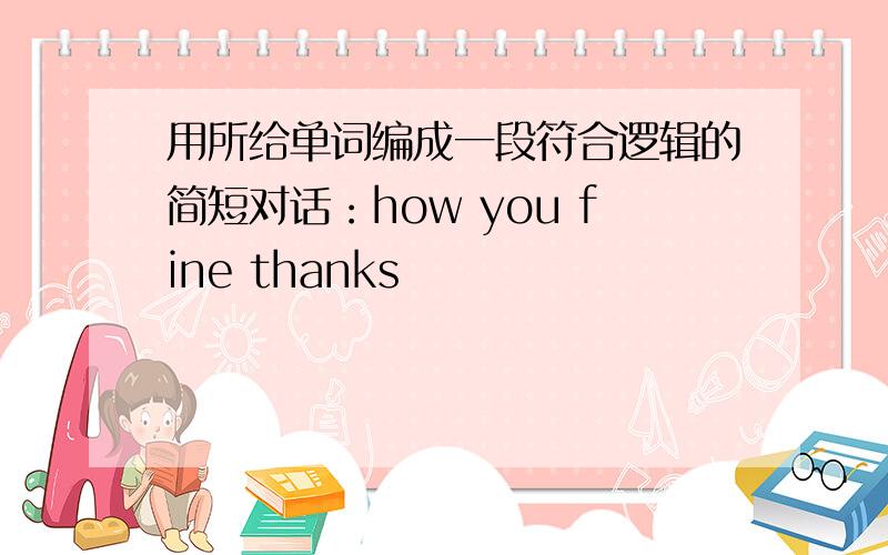 用所给单词编成一段符合逻辑的简短对话：how you fine thanks