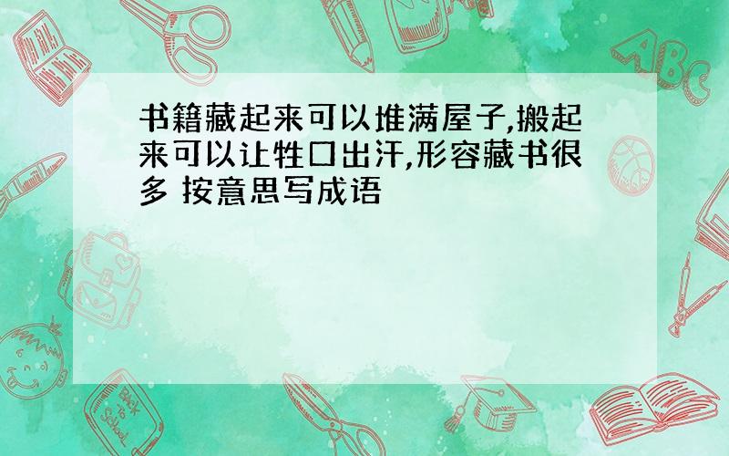 书籍藏起来可以堆满屋子,搬起来可以让牲口出汗,形容藏书很多 按意思写成语