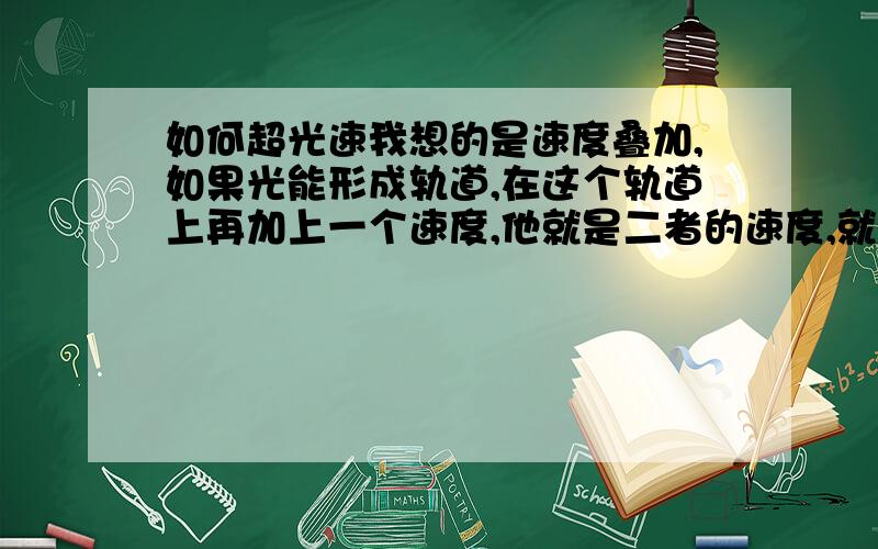 如何超光速我想的是速度叠加,如果光能形成轨道,在这个轨道上再加上一个速度,他就是二者的速度,就好像在一个无限延长的火车上