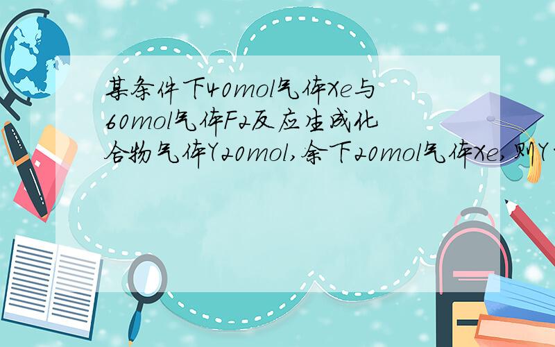 某条件下40mol气体Xe与60mol气体F2反应生成化合物气体Y20mol,余下20mol气体Xe,则Y的分子式为--