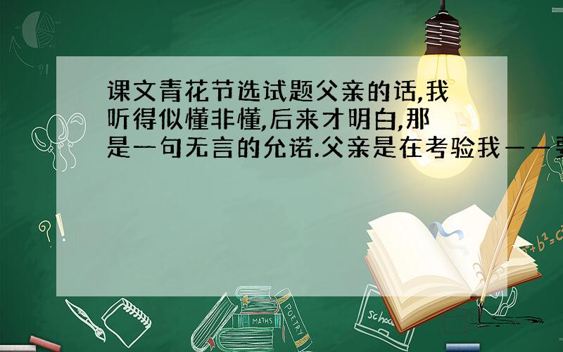 课文青花节选试题父亲的话,我听得似懂非懂,后来才明白,那是一句无言的允诺.父亲是在考验我——要得到祖传的配方,我必须先修