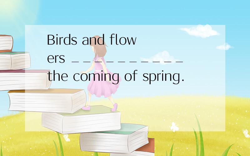 Birds and flowers __________the coming of spring.