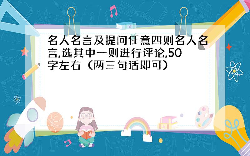 名人名言及提问任意四则名人名言,选其中一则进行评论,50字左右（两三句话即可）