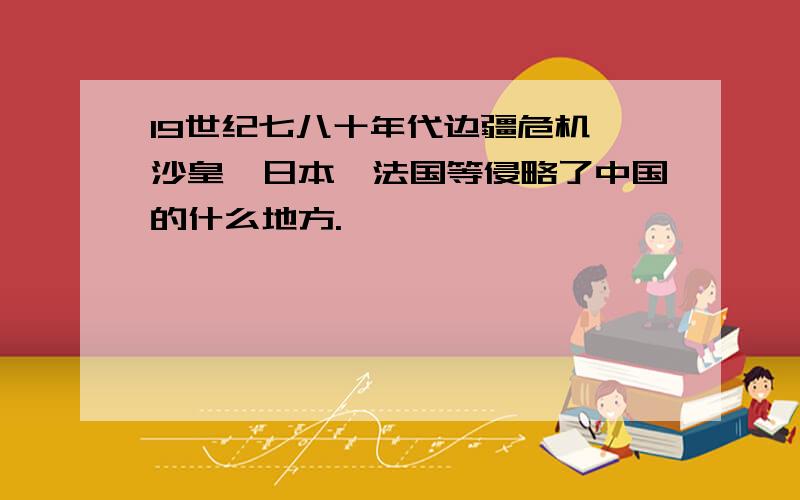 19世纪七八十年代边疆危机,沙皇、日本、法国等侵略了中国的什么地方.