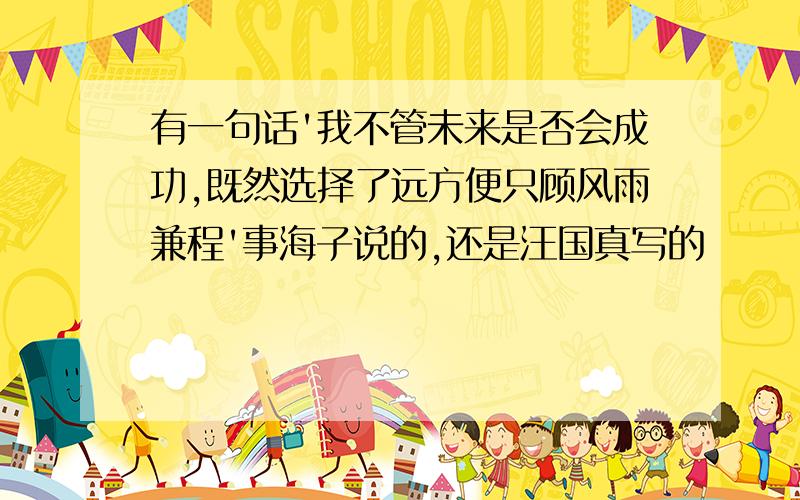 有一句话'我不管未来是否会成功,既然选择了远方便只顾风雨兼程'事海子说的,还是汪国真写的