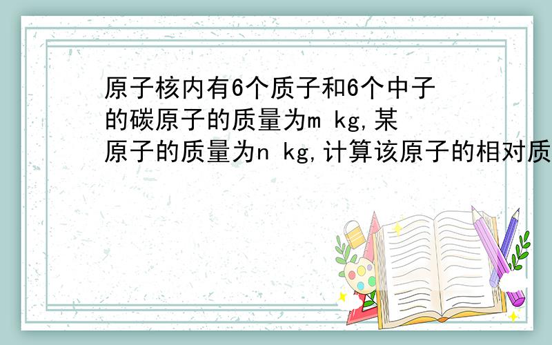 原子核内有6个质子和6个中子的碳原子的质量为m kg,某原子的质量为n kg,计算该原子的相对质量(要过程谢谢)