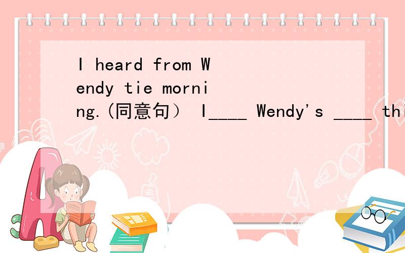 I heard from Wendy tie morning.(同意句） I____ Wendy's ____ thie