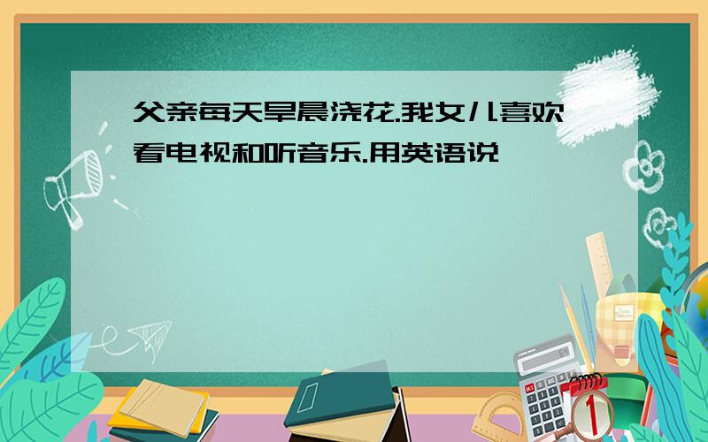 父亲每天旱晨浇花.我女儿喜欢看电视和听音乐.用英语说