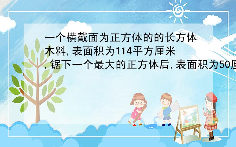 一个横截面为正方体的的长方体木料,表面积为114平方厘米,锯下一个最大的正方体后,表面积为50厘米,求最