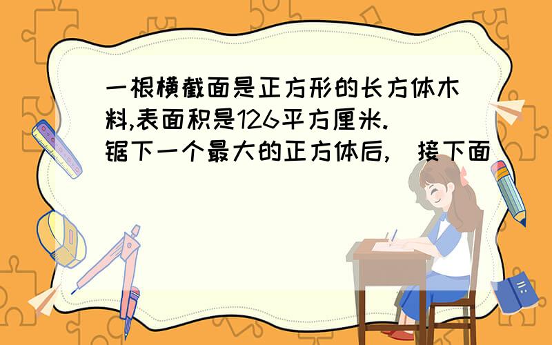 一根横截面是正方形的长方体木料,表面积是126平方厘米.锯下一个最大的正方体后,（接下面）