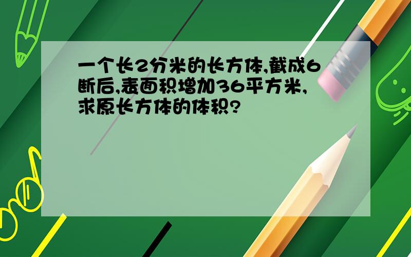 一个长2分米的长方体,截成6断后,表面积增加36平方米,求原长方体的体积?