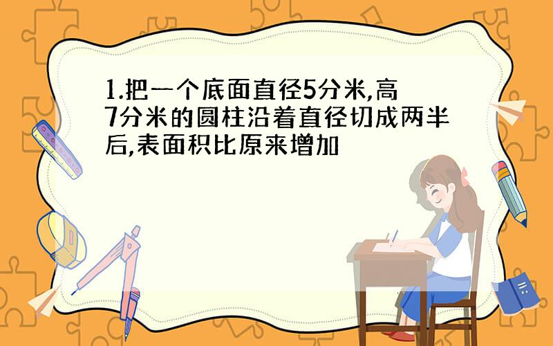 1.把一个底面直径5分米,高7分米的圆柱沿着直径切成两半后,表面积比原来增加