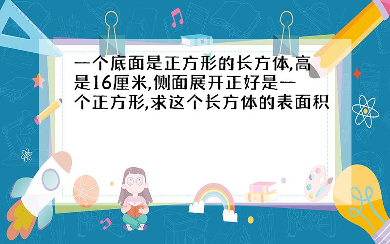 一个底面是正方形的长方体,高是16厘米,侧面展开正好是一个正方形,求这个长方体的表面积