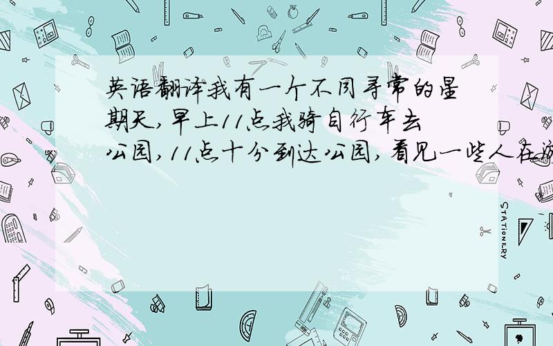 英语翻译我有一个不同寻常的星期天,早上11点我骑自行车去公园,11点十分到达公园,看见一些人在游泳,11点15分我还在看