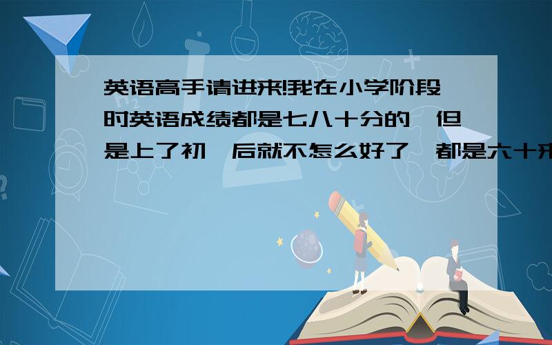 英语高手请进来!我在小学阶段时英语成绩都是七八十分的,但是上了初一后就不怎么好了,都是六十来分,有时还不及格,现在都初二