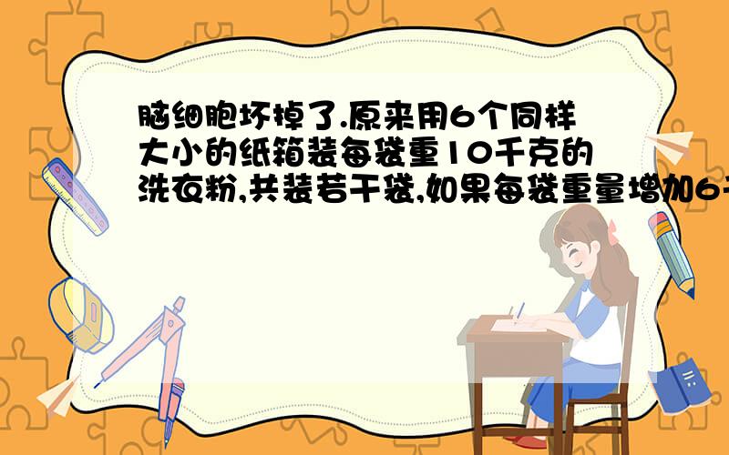 脑细胞坏掉了.原来用6个同样大小的纸箱装每袋重10千克的洗衣粉,共装若干袋,如果每袋重量增加6千克,要使每箱的重量和原来