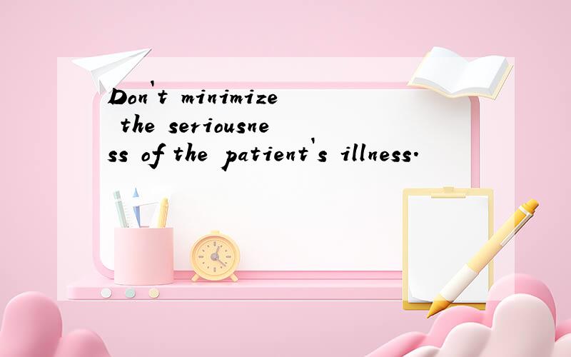 Don`t minimize the seriousness of the patient`s illness.