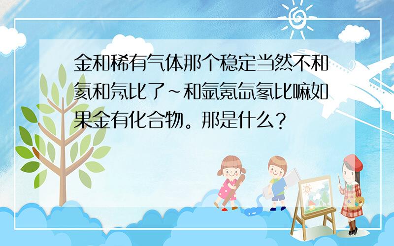 金和稀有气体那个稳定当然不和氦和氖比了~和氩氪氙氡比嘛如果金有化合物。那是什么？