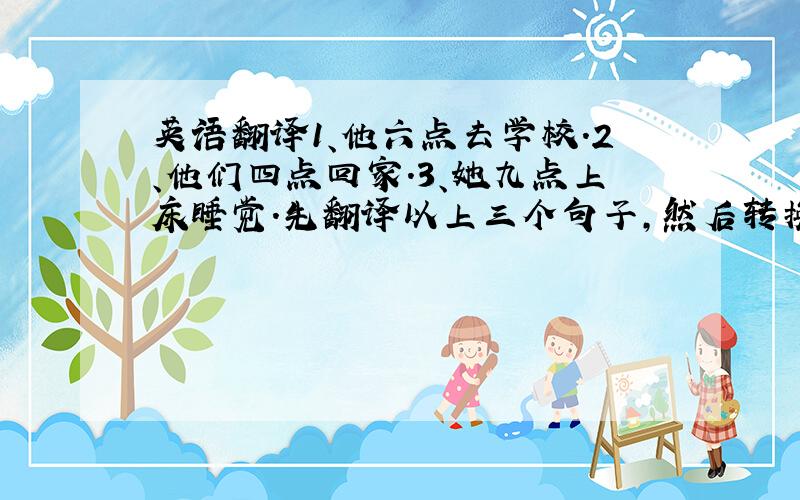 英语翻译1、他六点去学校.2、他们四点回家.3、她九点上床睡觉.先翻译以上三个句子,然后转换成一般疑问句,再对每个句子的