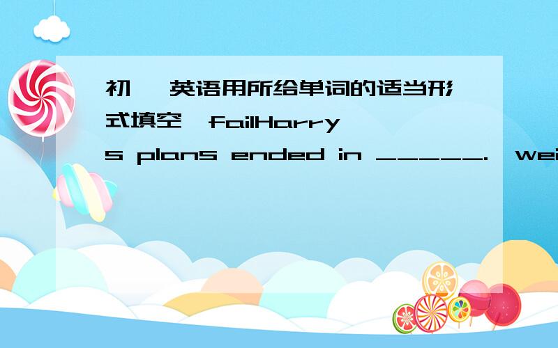 初一 英语用所给单词的适当形式填空*failHarry's plans ended in _____.*weight T