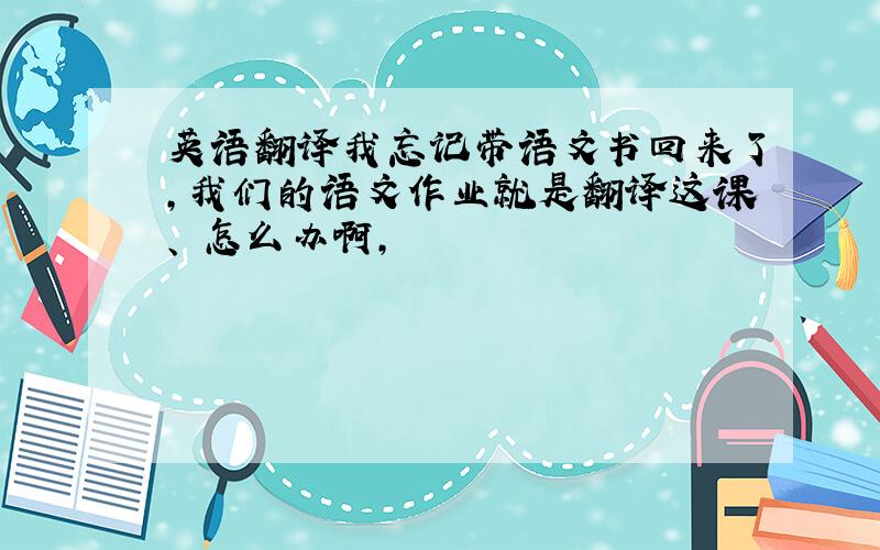 英语翻译我忘记带语文书回来了,我们的语文作业就是翻译这课、 怎么办啊,