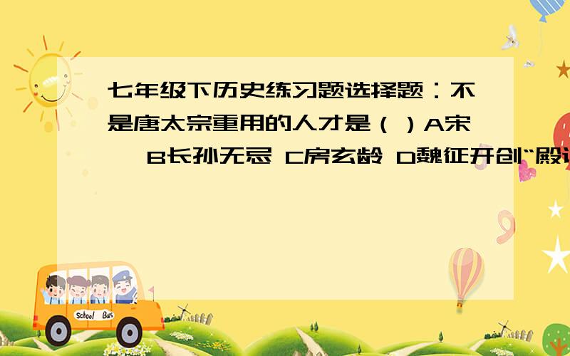 七年级下历史练习题选择题：不是唐太宗重用的人才是（）A宋璟 B长孙无忌 C房玄龄 D魏征开创“殿试”的是（）A武则天 B