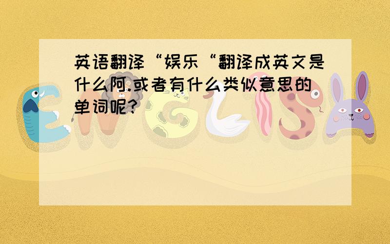 英语翻译“娱乐“翻译成英文是什么阿.或者有什么类似意思的单词呢?