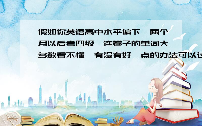 假如你英语高中水平偏下,两个月以后考四级,连卷子的单词大多数看不懂,有没有好一点的办法可以过四级.