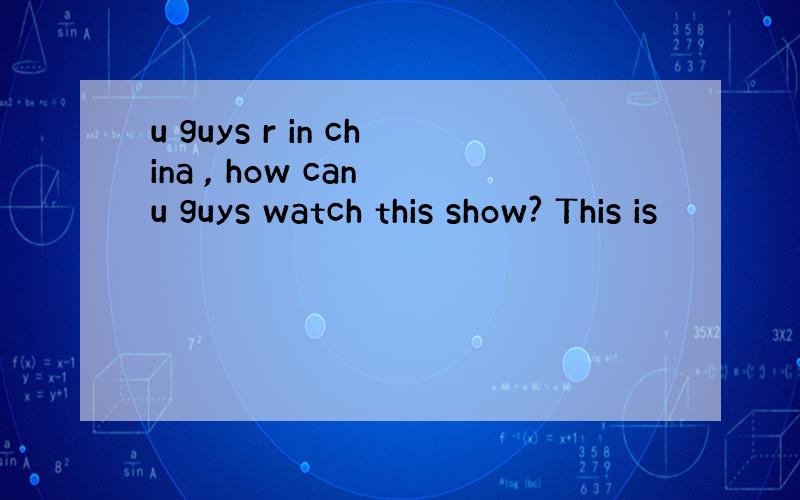 u guys r in china , how can u guys watch this show? This is