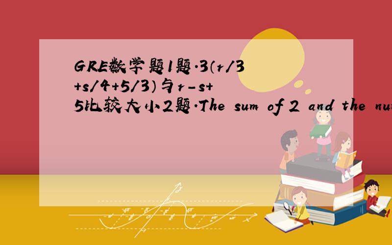 GRE数学题1题.3（r/3+s/4+5/3）与r-s+5比较大小2题.The sum of 2 and the num