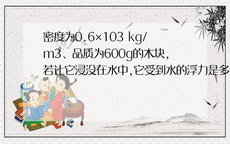 密度为0.6×103 kg/m3、品质为600g的木块,若让它浸没在水中,它受到水的浮力是多大?当它在水中静止时,