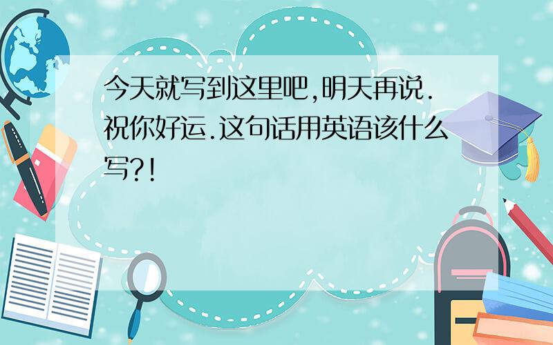 今天就写到这里吧,明天再说.祝你好运.这句话用英语该什么写?!