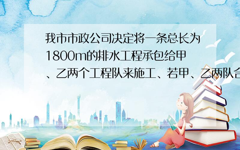 我市市政公司决定将一条总长为1800m的排水工程承包给甲、乙两个工程队来施工、若甲、乙两队合作20天后，再由甲单独完成剩