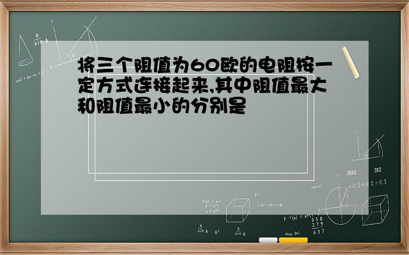 将三个阻值为60欧的电阻按一定方式连接起来,其中阻值最大和阻值最小的分别是