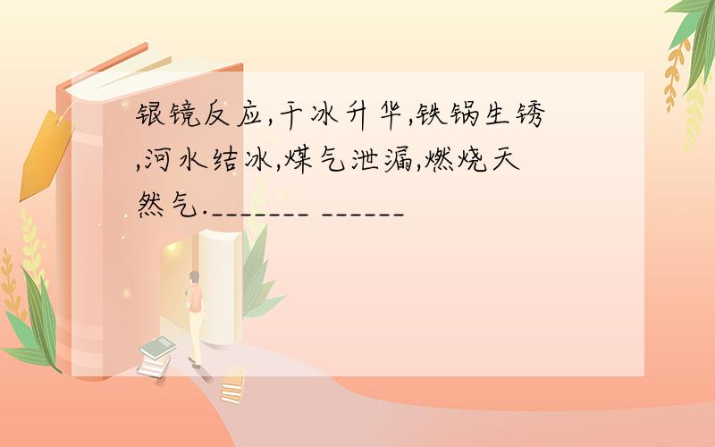 银镜反应,干冰升华,铁锅生锈,河水结冰,煤气泄漏,燃烧天然气._______ ______