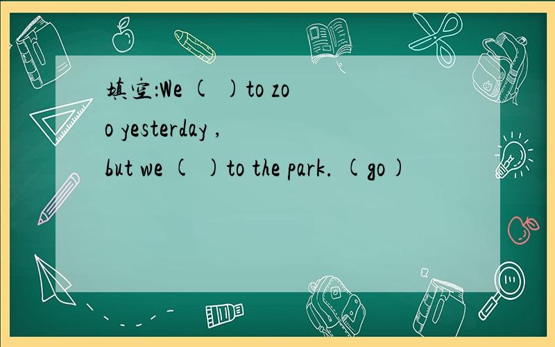 填空：We ( )to zoo yesterday , but we ( )to the park. (go)