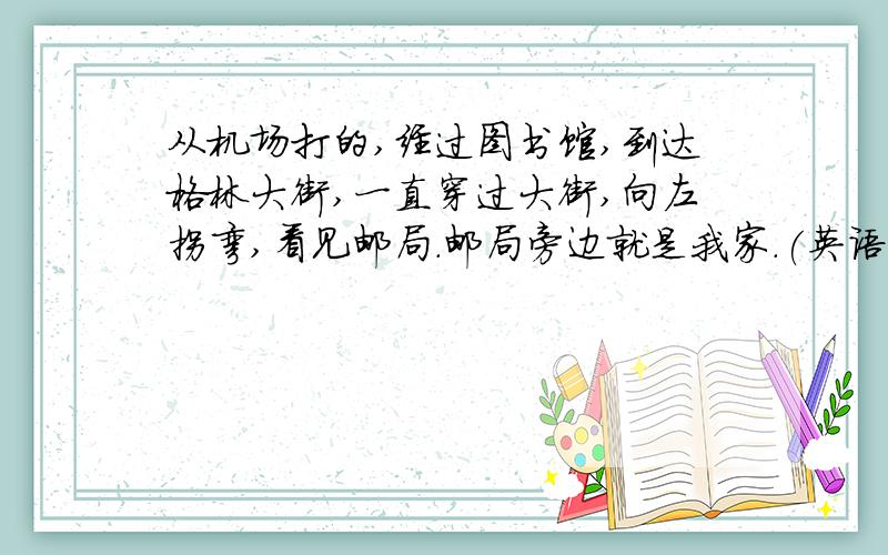 从机场打的,经过图书馆,到达格林大街,一直穿过大街,向左拐弯,看见邮局.邮局旁边就是我家.(英语翻译