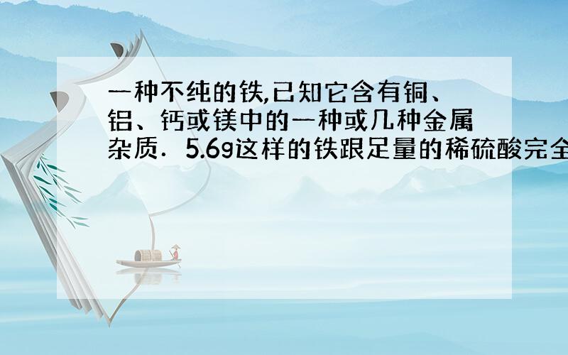 一种不纯的铁,已知它含有铜、铝、钙或镁中的一种或几种金属杂质．5.6g这样的铁跟足量的稀硫酸完全反应时,生成0.2g氢气