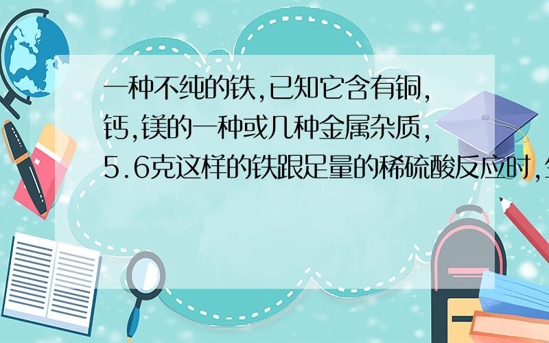 一种不纯的铁,已知它含有铜,钙,镁的一种或几种金属杂质,5.6克这样的铁跟足量的稀硫酸反应时,生成氢气0.2g,则该铁样