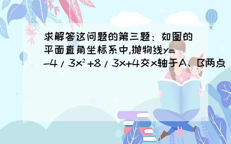 求解答这问题的第三题：如图的平面直角坐标系中,抛物线y=-4/3x²+8/3x+4交x轴于A、B两点