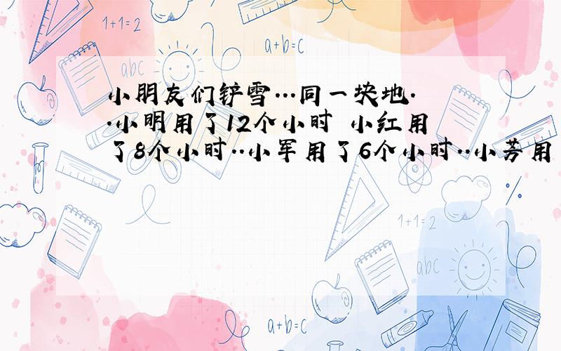 小朋友们铲雪...同一块地..小明用了12个小时 小红用了8个小时..小军用了6个小时..小芳用了4个小时...如果他们