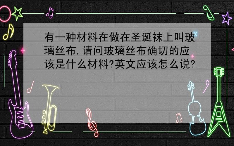 有一种材料在做在圣诞袜上叫玻璃丝布,请问玻璃丝布确切的应该是什么材料?英文应该怎么说?