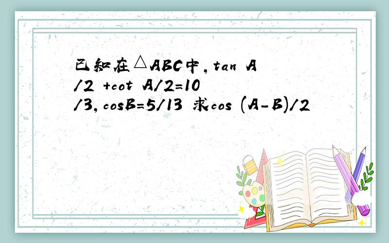 已知在△ABC中,tan A/2 +cot A/2=10/3,cosB=5/13 求cos (A-B)/2