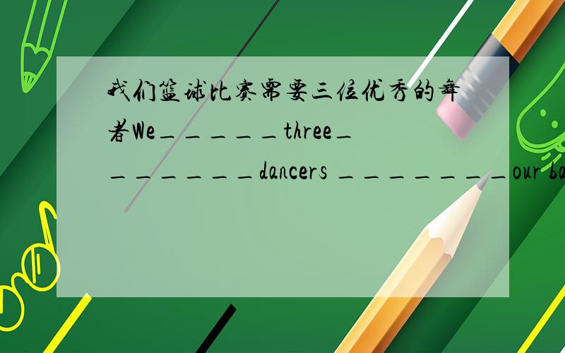 我们篮球比赛需要三位优秀的舞者We_____three_______dancers _______our basketb