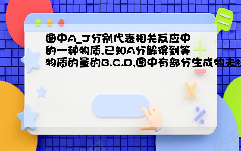 图中A_J分别代表相关反应中的一种物质,已知A分解得到等物质的量的B.C.D,图中有部分生成物未标出,