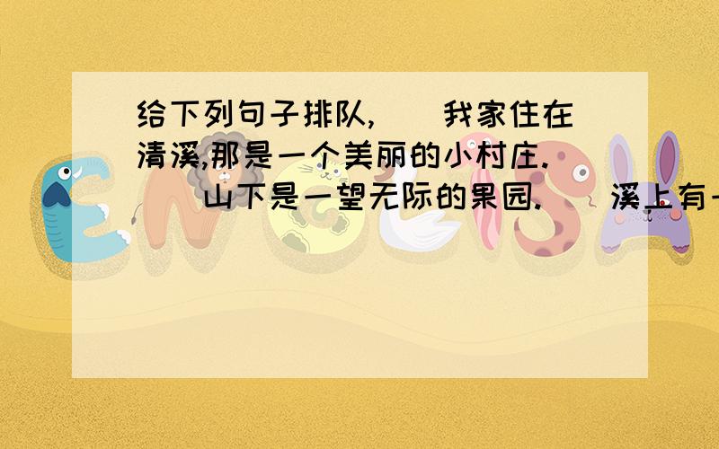 给下列句子排队,（）我家住在清溪,那是一个美丽的小村庄.（）山下是一望无际的果园.（）溪上有一座坚固而美观的石桥.（）村